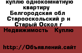 куплю однокомнатную квартиру  - Белгородская обл., Старооскольский р-н, Старый Оскол г. Недвижимость » Куплю   